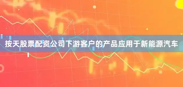 按天股票配资公司下游客户的产品应用于新能源汽车