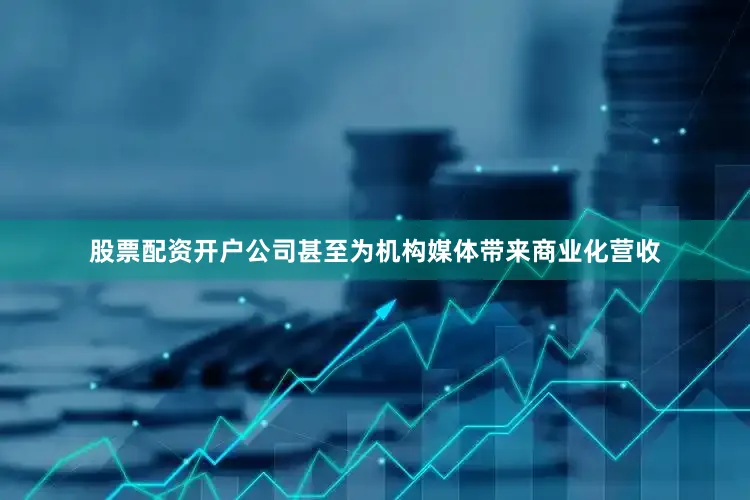 股票配资开户公司甚至为机构媒体带来商业化营收