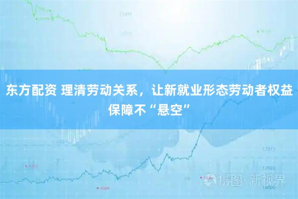 东方配资 理清劳动关系，让新就业形态劳动者权益保障不“悬空”
