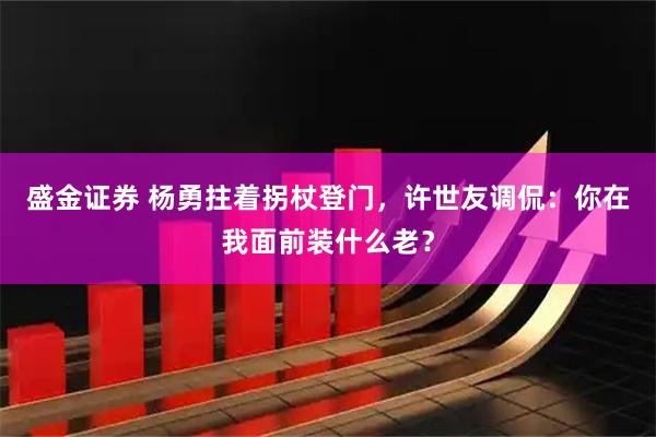 盛金证券 杨勇拄着拐杖登门,许世友调侃:你在我面前装什么老?