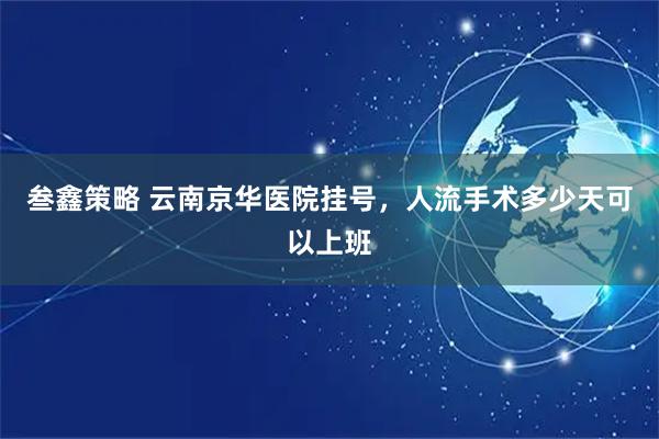 叁鑫策略 云南京华医院挂号，人流手术多少天可以上班