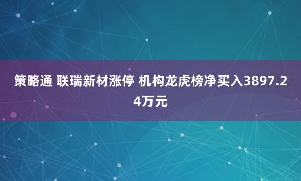 策略通 联瑞新材涨停 机构龙虎榜净买入3897.24万元