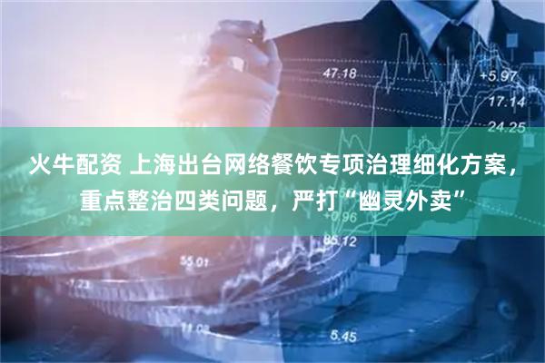 火牛配资 上海出台网络餐饮专项治理细化方案,重点整治四类问题,严打“幽灵外卖”