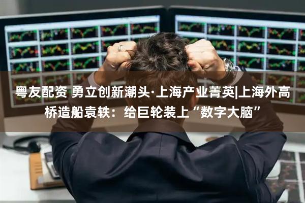 粤友配资 勇立创新潮头·上海产业菁英|上海外高桥造船袁轶：给巨轮装上“数字大脑”