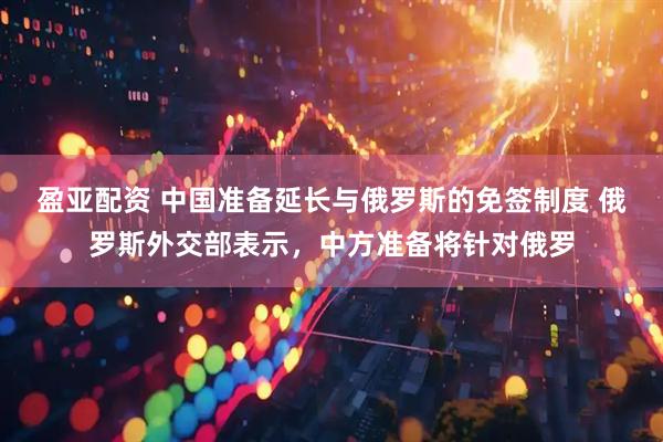 盈亚配资 中国准备延长与俄罗斯的免签制度 俄罗斯外交部表示，中方准备将针对俄罗