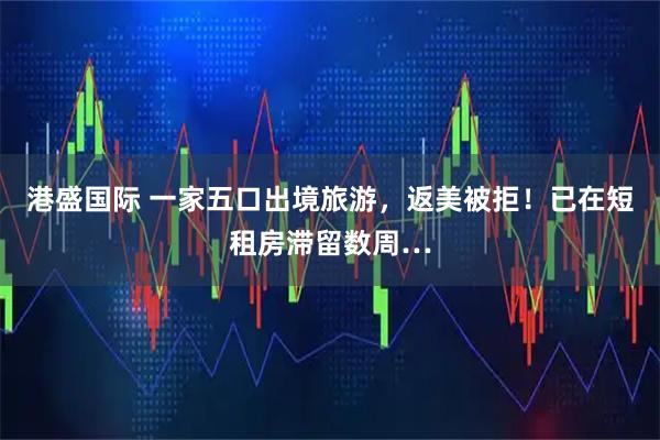 港盛国际 一家五口出境旅游，返美被拒！已在短租房滞留数周…