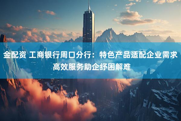 金配资 工商银行周口分行：特色产品适配企业需求 高效服务助企纾困解难