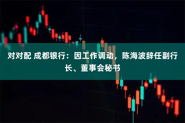 对对配 成都银行：因工作调动，陈海波辞任副行长、董事会秘书
