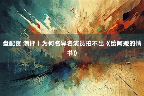 盘配资 潮评丨为何名导名演员拍不出《给阿嬷的情书》