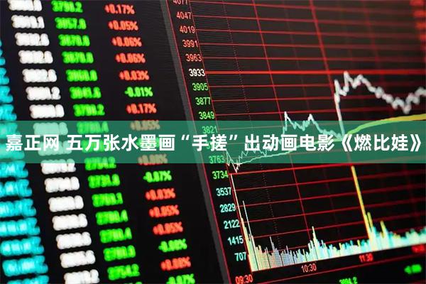 嘉正网 五万张水墨画“手搓”出动画电影《燃比娃》