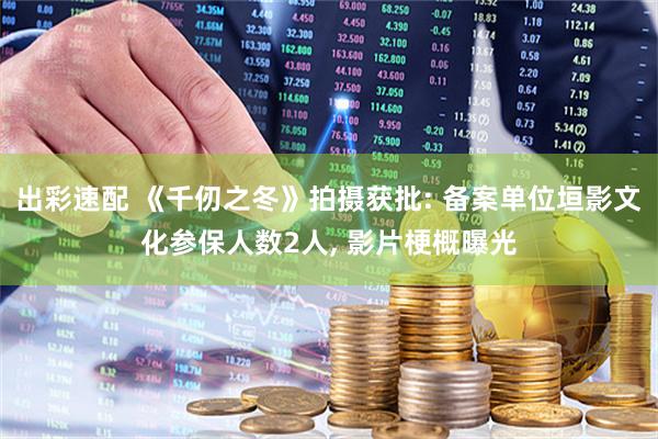 出彩速配 《千仞之冬》拍摄获批: 备案单位垣影文化参保人数2人, 影片梗概曝光
