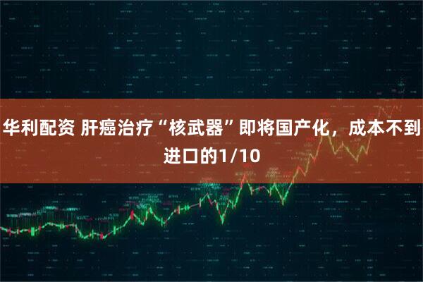 华利配资 肝癌治疗“核武器”即将国产化，成本不到进口的1/10