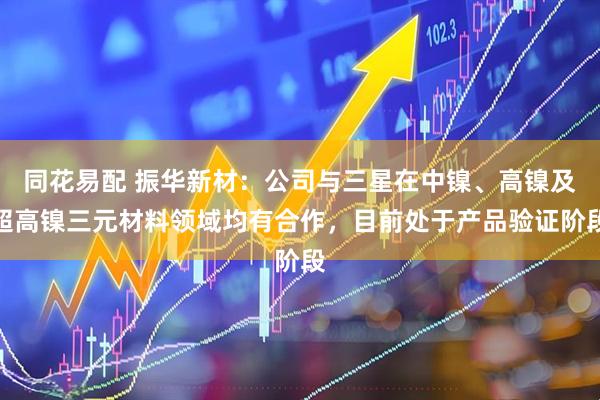 同花易配 振华新材：公司与三星在中镍、高镍及超高镍三元材料领域均有合作，目前处于产品验证阶段